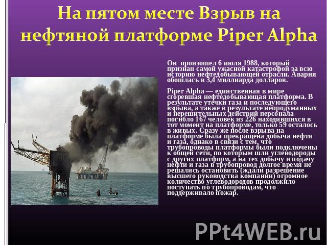 На пятом месте Взрыв на нефтяной платформе Piper Alpha Он произошел 6 июля 1988, который признан самой ужасной катастрофой за всю историю нефтедобывающей отрасли. Авария обошлась в 3,4 миллиарда долларов.Piper Alpha — единственная в мире сгоревшая н…