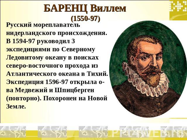 БАРЕНЦ Виллем (1550-97) Русский мореплаватель нидерландского происхождения. В 1594-97 руководил 3 экспедициями по Северному Ледовитому океану в поисках северо-восточного прохода из Атлантического океана в Тихий. Экспедиция 1596-97 открыла о-ва Медве…