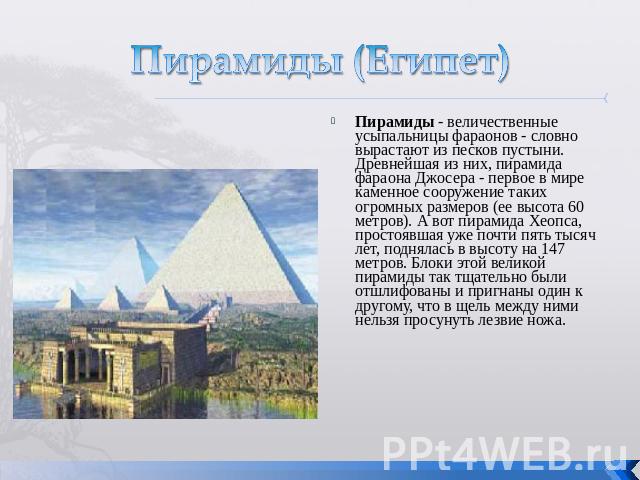 Пирамиды (Египет) Пирамиды - величественные усыпальницы фараонов - словно вырастают из песков пустыни. Древнейшая из них, пирамида фараона Джосера - первое в мире каменное сооружение таких огромных размеров (ее высота 60 метров). А вот пирамида Хеоп…