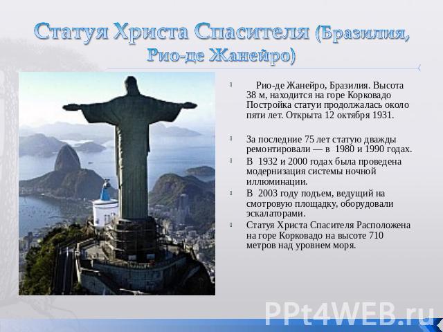 Статуя Христа Спасителя (Бразилия, Рио-де Жанейро) Рио-де Жанейро, Бразилия. Высота 38 м, находится на горе Корковадо Постройка статуи продолжалась около пяти лет. Открыта 12 октября 1931. За последние 75 лет статую дважды ремонтировали — в  1980 и …
