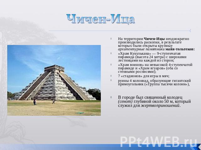 Чичен-Ица На территории Чичен-Ицы неоднократно производились раскопки, в результате которых были открыты крупные архитектурные памятники майя-тольтеков: «Храм Кукулькана» — 9-ступенчатая пирамида (высота 24 метра) с широкими лестницами на каждой из …