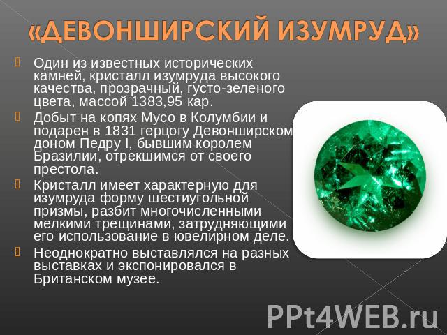 «ДЕВОНШИРСКИЙ ИЗУМРУД» Один из известных исторических камней, кристалл изумруда высокого качества, прозрачный, густо-зеленого цвета, массой 1383,95 кар. Добыт на копях Мусо в Колумбии и подарен в 1831 герцогу Девонширскому доном Педру I, бывшим коро…