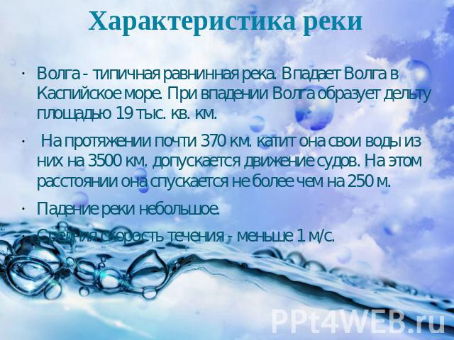 Характеристика реки Волга - типичная равнинная река. Впадает Волга в Каспийское море. При впадении Волга образует дельту площадью 19 тыс. кв. км. На протяжении почти 370 км. катит она свои воды из них на 3500 км. допускается движение судов. На этом …