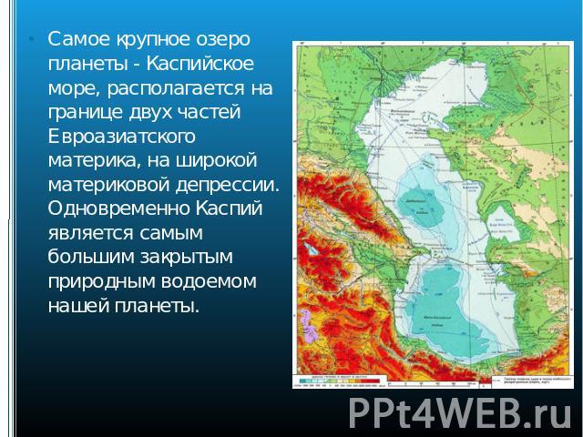 Самое крупное озеро планеты - Каспийское море, располагается на границе двух частей Евроазиатского материка, на широкой материковой депрессии. Одновременно Каспий является самым большим закрытым природным водоемом нашей планеты.