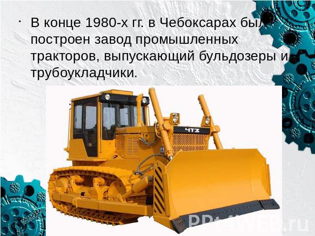 В конце 1980-х гг. в Чебоксарах был построен завод промышленных тракторов, выпускающий бульдозеры и трубоукладчики.