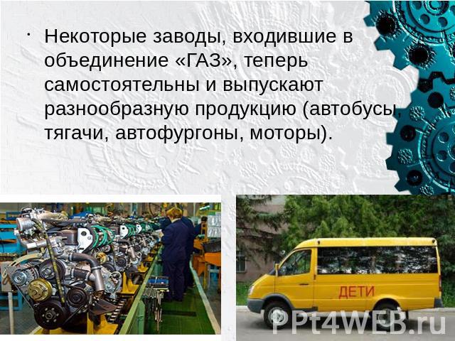 Некоторые заводы, входившие в объединение «ГАЗ», теперь самостоятельны и выпускают разнообразную продукцию (автобусы, тягачи, автофургоны, моторы).