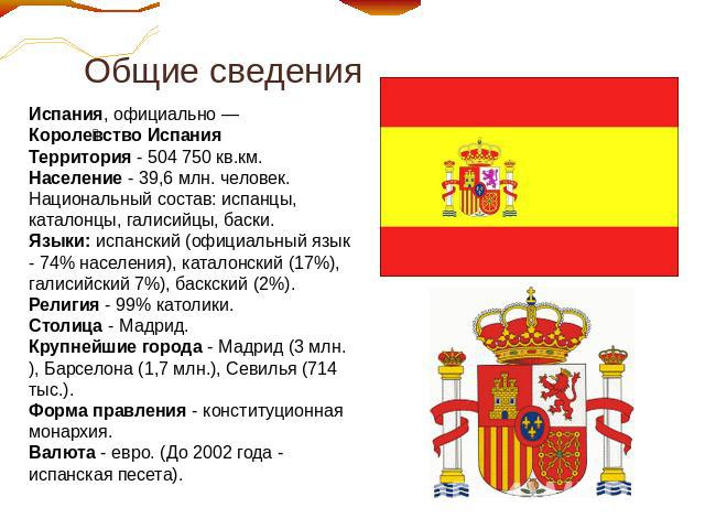 Общие сведения Испания, официально — Королевство ИспанияТерритория - 504 750 кв.км. Население - 39,6 млн. человек. Национальный состав: испанцы, каталонцы, галисийцы, баски.Языки: испанский (официальный язык - 74% населения), каталонский (17%), гали…