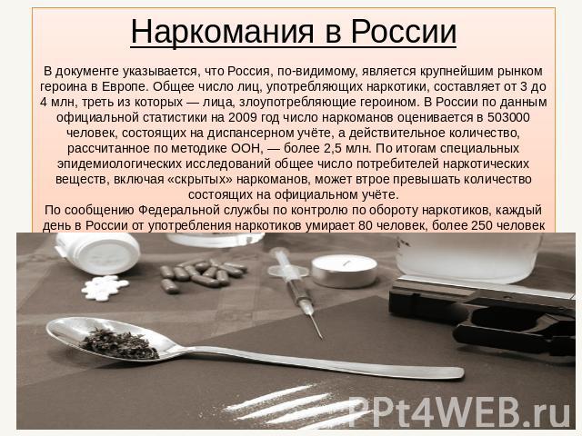 Наркомания в России В документе указывается, что Россия, по-видимому, является крупнейшим рынком героина в Европе. Общее число лиц, употребляющих наркотики, составляет от 3 до 4 млн, треть из которых — лица, злоупотребляющие героином. В России по да…