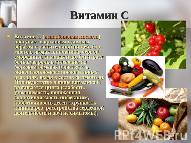 Витамин С Витамин С (аскорбиновая кислота) поступает в организм главным образом с растительной пищей. Его много в ягодах шиповника, черной смородины, лимонах и др. Он играет большую роль в углеводном и белковом обменах (участвует в окислительно-восс…