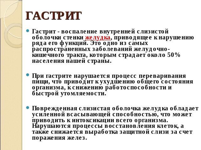 ГАСТРИТ Гастрит - воспаление внутренней слизистой оболочки стенки желудка, приводящее к нарушению ряда его функций. Это одно из самых распространенных заболеваний желудочно-кишечного тракта, которым страдает около 50% населения нашей страны. При гас…