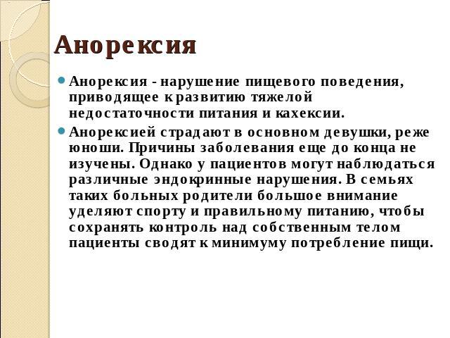 Анорексия Анорексия - нарушение пищевого поведения, приводящее к развитию тяжелой недостаточности питания и кахексии. Анорексией страдают в основном девушки, реже юноши. Причины заболевания еще до конца не изучены. Однако у пациентов могут наблюдать…