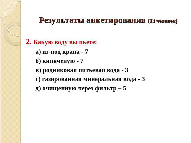 Результаты анкетирования (13 человек) 2. Какую воду вы пьете: а) из-под крана - 7 б) кипяченую - 7 в) родниковая питьевая вода - 3 г) газированная минеральная вода - 3 д) очищенную через фильтр – 5