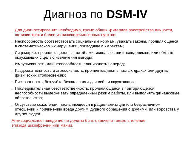 Диагноз по DSM-IV Для диагностирования необходимо, кроме общих критериев расстройства личности, наличие трёх и более из нижеперечисленных пунктов:Неспособность соответствовать социальным нормам, уважать законы, проявляющееся в систематическом их нар…