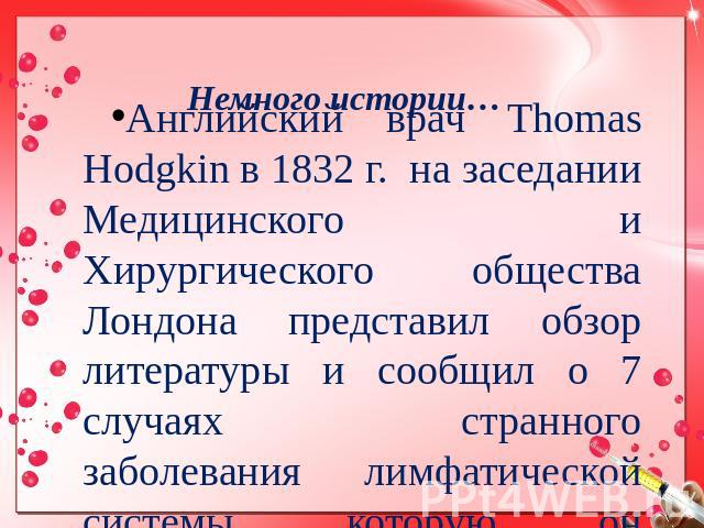 Немного истории… Английский врач Thomas Hodgkin в 1832 г. на заседании Медицинского и Хирургического общества Лондона представил обзор литературы и сообщил о 7 случаях странного заболевания лимфатической системы, которую он предложил выделить в особ…