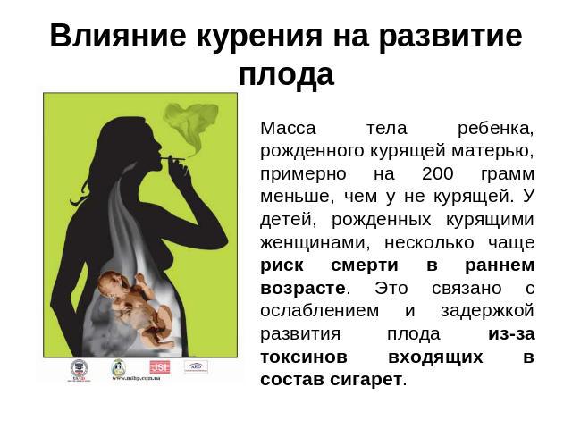 Влияние курения на развитие плода Масса тела ребенка, рожденного курящей матерью, примерно на 200 грамм меньше, чем у не курящей. У детей, рожденных курящими женщинами, несколько чаще риск смерти в раннем возрасте. Это связано с ослаблением и задерж…
