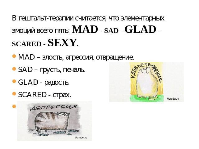 В гештальт-терапии считается, что элементарных эмоций всего пять: MAD - SAD - GLAD - SCARED - SEXY. MAD – злость, агрессия, отвращение. SAD – грусть, печаль. GLAD - радость. SCARED - страх. SEXY – удовольствие..