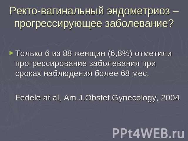 Ректо-вагинальный эндометриоз – прогрессирующее заболевание? Только 6 из 88 женщин (6,8%) отметили прогрессирование заболевания при сроках наблюдения более 68 мес.Fedele at al, Am.J.Obstet.Gynecology, 2004