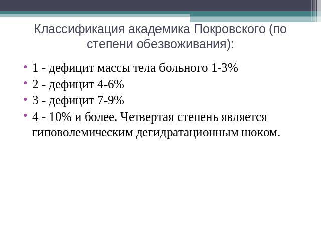 Классификация академика Покровского (по степени обезвоживания): 1 - дефицит массы тела больного 1-3%2 - дефицит 4-6%3 - дефицит 7-9%4 - 10% и более. Четвертая степень является гиповолемическим дегидратационным шоком.