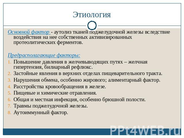 Этиология Основной фактор - аутолиз тканей поджелудочной железы вследствие воздействия на нее собственных активизированных протеолитических ферментов.Предрасполагающие факторы:Повышение давления в желчевыводящих путях – желчная гипертензия, билиарны…