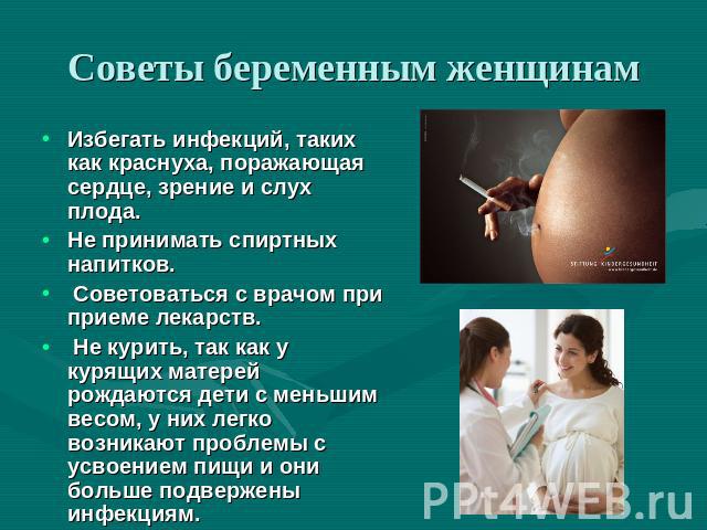 Советы беременным женщинам Избегать инфекций, таких как краснуха, поражающая сердце, зрение и слух плода.Не принимать спиртных напитков. Советоваться с врачом при приеме лекарств. Не курить, так как у курящих матерей рождаются дети с меньшим весом, …