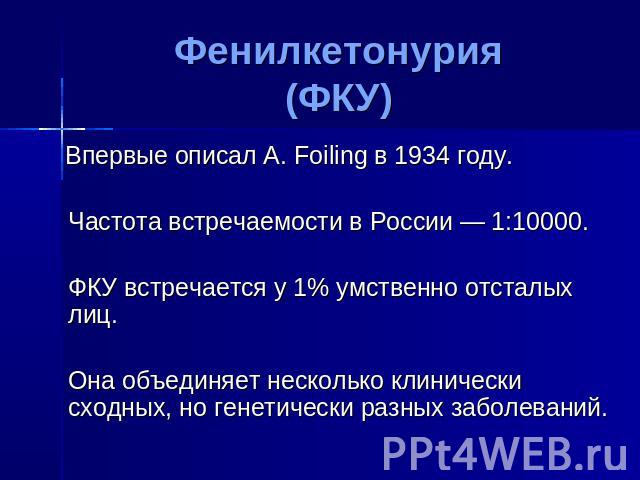 Фенилкетонурия(ФКУ) Впервые описал A. Foiling в 1934 году. Частота встречаемости в России — 1:10000. ФКУ встречается у 1% умственно отсталых лиц. Она объединяет несколько клинически сходных, но генетически разных заболеваний.