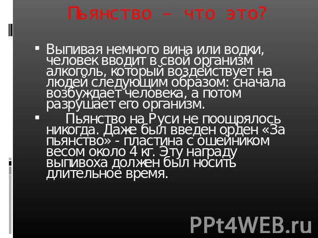 Пьянство – что это? Выпивая немного вина или водки, человек вводит в свой организм алкоголь, который воздействует на людей следующим образом: сначала возбуждает человека, а потом разрушает его организм. Пьянство на Руси не поощрялось никогда. Даже б…