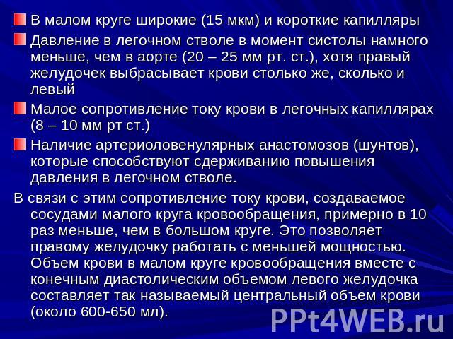 В малом круге широкие (15 мкм) и короткие капиллярыДавление в легочном стволе в момент систолы намного меньше, чем в аорте (20 – 25 мм рт. ст.), хотя правый желудочек выбрасывает крови столько же, сколько и левыйМалое сопротивление току крови в лего…