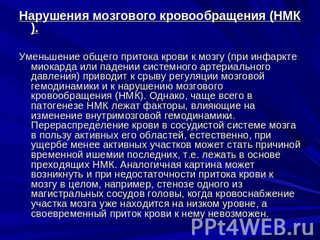 Нарушения мозгового кровообращения (НМК).Уменьшение общего притока крови к мозгу (при инфаркте миокарда или падении системного артериального давления) приводит к срыву регуляции мозговой гемодинамики и к нарушению мозгового кровообращения (НМК). Одн…