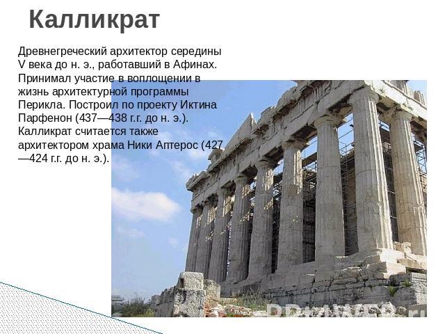 Калликрат Древнегреческий архитектор середины V века до н. э., работавший в Афинах. Принимал участие в воплощении в жизнь архитектурной программы Перикла. Построил по проекту Иктина Парфенон (437—438 г.г. до н. э.). Калликрат считается также архитек…