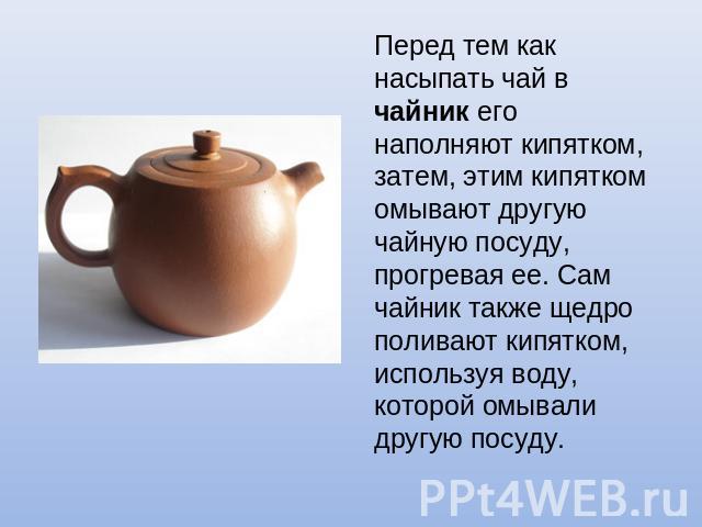 Перед тем как насыпать чай в чайник его наполняют кипятком, затем, этим кипятком омывают другую чайную посуду, прогревая ее. Сам чайник также щедро поливают кипятком, используя воду, которой омывали другую посуду.