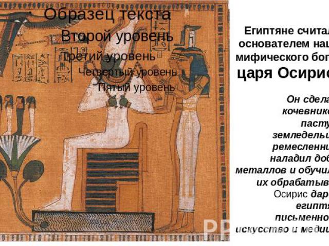 Египтяне считали основателем нации мифического бога — царя Осириса. Он сделал из кочевников — пастухов, земледельцев и ремесленников, наладил добычу металлов и обучил как их обрабатывать. Осирис даровал египтянам письменность, искусство и медицину.