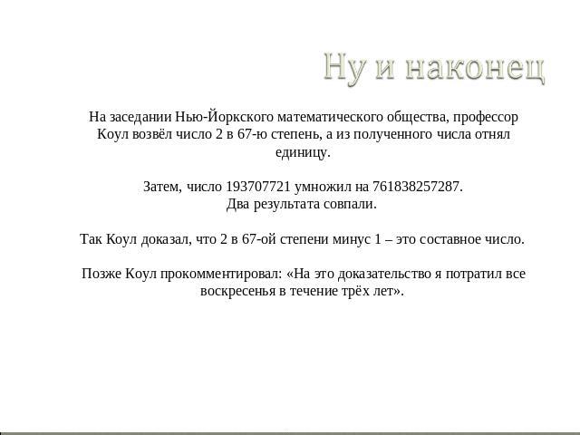 Ну и наконец На заседании Нью-Йоркского математического общества, профессор Коул возвёл число 2 в 67-ю степень, а из полученного числа отнял единицу. Затем, число 193707721 умножил на 761838257287. Два результата совпали. Так Коул доказал, что 2 в 6…