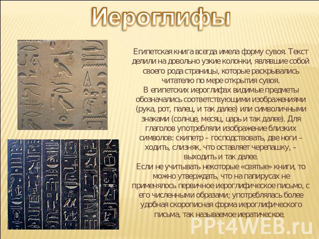 Иероглифы Египетская книга всегда имела форму сувоя. Текст делили на довольно узкие колонки, являвшие собой своего рода страницы, которые раскрывались читателю по мере открытия сувоя.В египетских иероглифах видимые предметы обозначались соответствую…