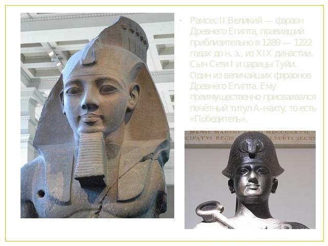 Рамсес II Великий — фараон Древнего Египта, правивший приблизительно в 1289 — 1222 годах до н. э., из XIX династии. Сын Сети I и царицы Туйи. Один из величайших фараонов Древнего Египта. Ему преимущественно присваивался почётный титул А-нахту, то ес…