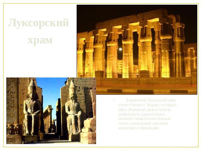 Луксорский храм Знаменитый Луксорский храм строил Рамзес II. Фараон построил здесь обширный двор и пилоны, особое место среди которых занимает первый колоссальный пилон, украшенный царскими колоссами и обелисками.
