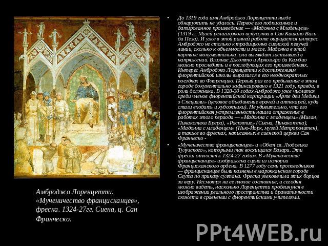 До 1319 года имя Амброджо Лоренцетти нигде обнаружить не удалось. Первое его подписанное и датированное произведение — «Мадонна с Младенцем» (1319 г., Музей религиозного искусства в Сан Кашано Валь ди Пеза). И уже в этой ранней работе ощущается инте…