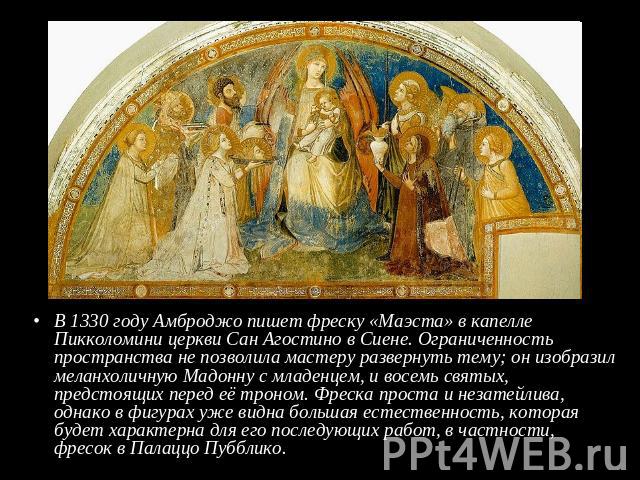 В 1330 году Амброджо пишет фреску «Маэста» в капелле Пикколомини церкви Сан Агостино в Сиене. Ограниченность пространства не позволила мастеру развернуть тему; он изобразил меланхоличную Мадонну с младенцем, и восемь святых, предстоящих перед её тро…