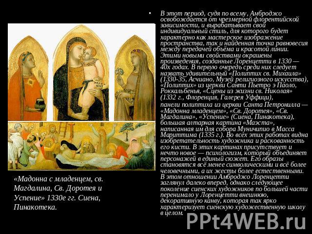 «Мадонна с младенцем, св. Магдалина, Св. Доротея и Успение» 1330е гг. Сиена, Пинакотека. В этот период, судя по всему, Амброджо освобождается от чрезмерной флорентийской зависимости, и вырабатывает свой индивидуальный стиль, для которого будет харак…