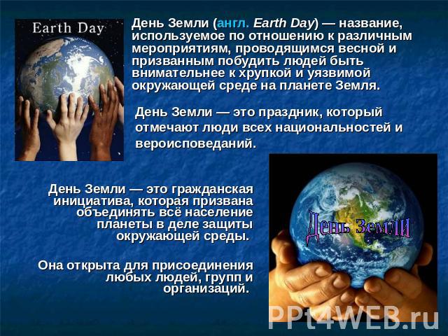 День Земли (англ. Earth Day) — название, используемое по отношению к различным мероприятиям, проводящимся весной и призванным побудить людей быть внимательнее к хрупкой и уязвимой окружающей среде на планете Земля. День Земли — это праздник, который…