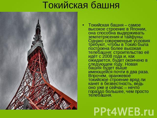 Токийская башня Токийская башня – самое высокое строение в Японии, она способна выдерживать землетрясения и тайфуны. Однако современные условия требуют, чтобы в Токио была построена более высокая телебашня: строительство её идёт с 2008 года и, как о…