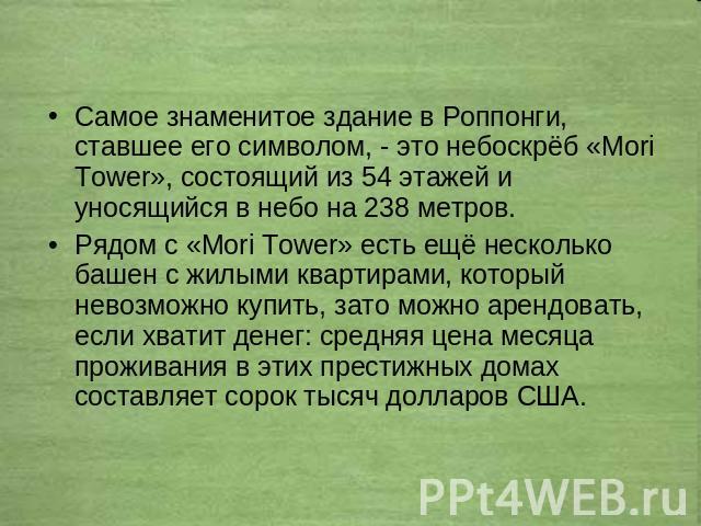 Самое знаменитое здание в Роппонги, ставшее его символом, - это небоскрёб «Mori Tower», состоящий из 54 этажей и уносящийся в небо на 238 метров. Рядом с «Mori Tower» есть ещё несколько башен с жилыми квартирами, который невозможно купить, зато можн…