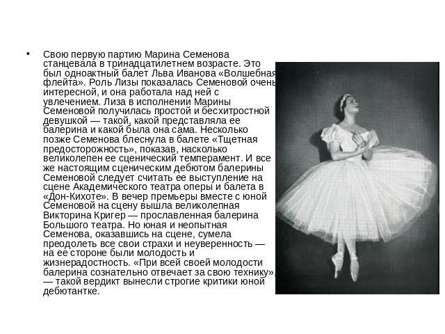 Свою первую партию Марина Семенова станцевала в тринадцатилетнем возрасте. Это был одноактный балет Льва Иванова «Волшебная флейта». Роль Лизы показалась Семеновой очень интересной, и она работала над ней с увлечением. Лиза в исполнении Марины Семен…