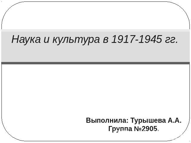 Наука и культура в 1917-1945 гг. Выполнила: Турышева А.А.Группа №2905.