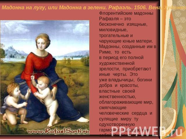 Мадонна на лугу, или Мадонна в зелени. Рафаэль. 1506. Вена, Художественно-исторический музей Флорентийские мадонны Рафаэля – это бесконечно изящные, миловидные,трогательные и чарующие юные матери. Мадонны, созданные им в Риме, то естьв период его по…