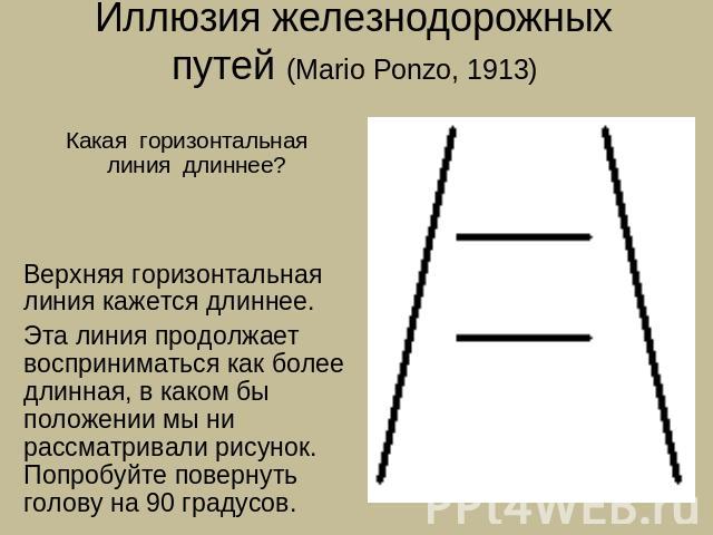 Иллюзия железнодорожных путей (Mario Ponzo, 1913) Какая горизонтальная линия длиннее? Верхняя горизонтальная линия кажется длиннее.Эта линия продолжает восприниматься как более длинная, в каком бы положении мы ни рассматривали рисунок. Попробуйте по…