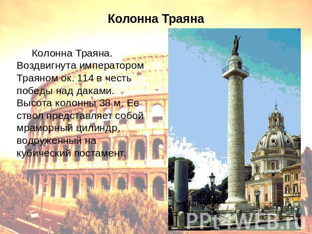 Колонна Траяна Колонна Траяна. Воздвигнута императором Траяном ок. 114 в честь победы над даками. Высота колонны 38 м. Ее ствол представляет собой мраморный цилиндр, водруженный на кубический постамент.