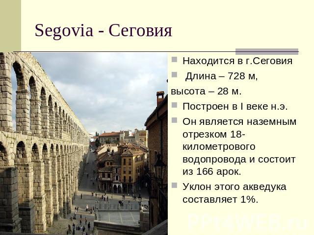 Segovia - Сеговия Находится в г.Сеговия Длина – 728 м, высота – 28 м. Построен в I веке н.э. Он является наземным отрезком 18-километрового водопровода и состоит из 166 арок. Уклон этого акведука составляет 1%.