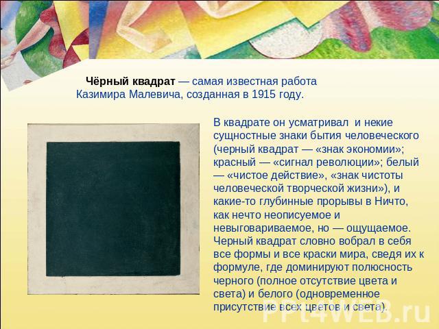 Чёрный квадрат — самая известная работа Казимира Малевича, созданная в 1915 году. В квадрате он усматривал и некие сущностные знаки бытия человеческого (черный квадрат — «знак экономии»; красный — «сигнал революции»; белый — «чистое действие», «знак…