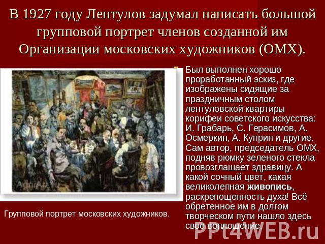 В 1927 году Лентулов задумал написать большой групповой портрет членов созданной им Организации московских художников (ОМХ). Был выполнен хорошо проработанный эскиз, где изображены сидящие за праздничным столом лентуловской квартиры корифеи советско…