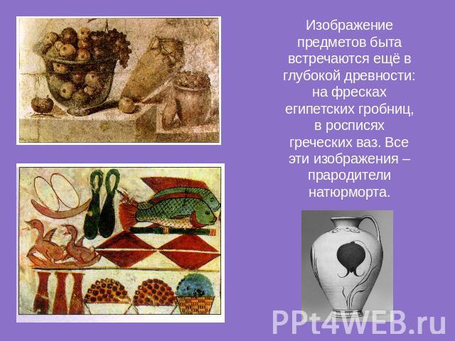 Изображение предметов быта встречаются ещё в глубокой древности: на фресках египетских гробниц, в росписях греческих ваз. Все эти изображения – прародители натюрморта.